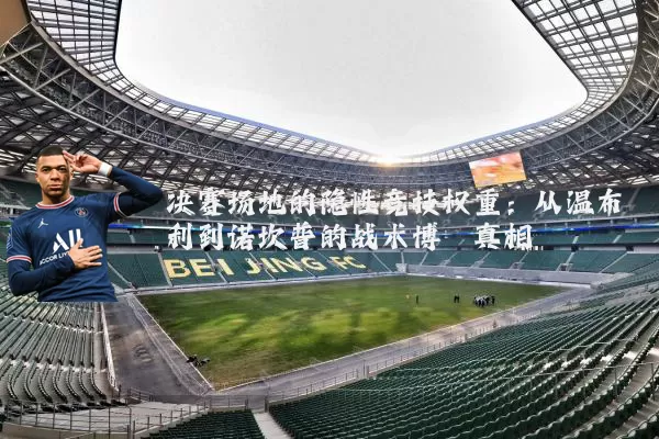 决赛场地的隐性竞技权重:从温布利到诺坎普的战术博弈真相